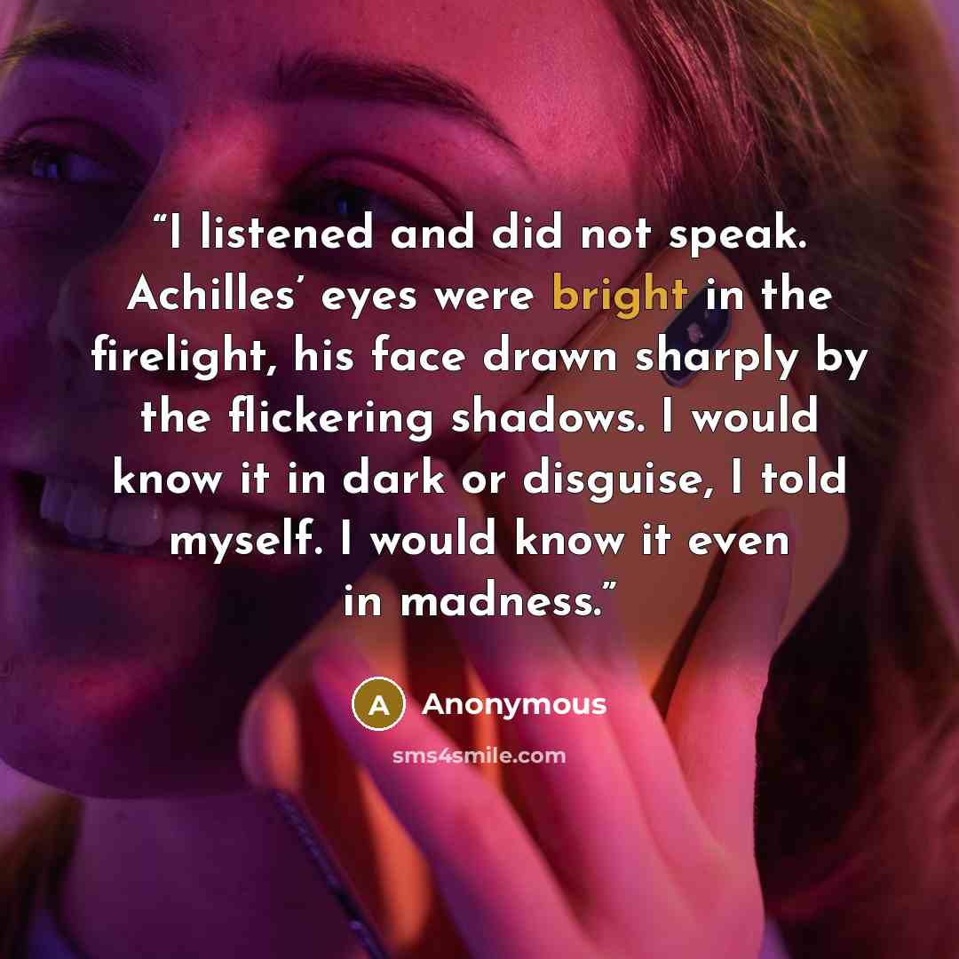 “I listened and did not speak. Achilles’ eyes were bright in the firelight, his face drawn sharply by the flickering shadows. I would know it in dark or disguise, I told myself. I would know it even in madness.” quote by Anonymous