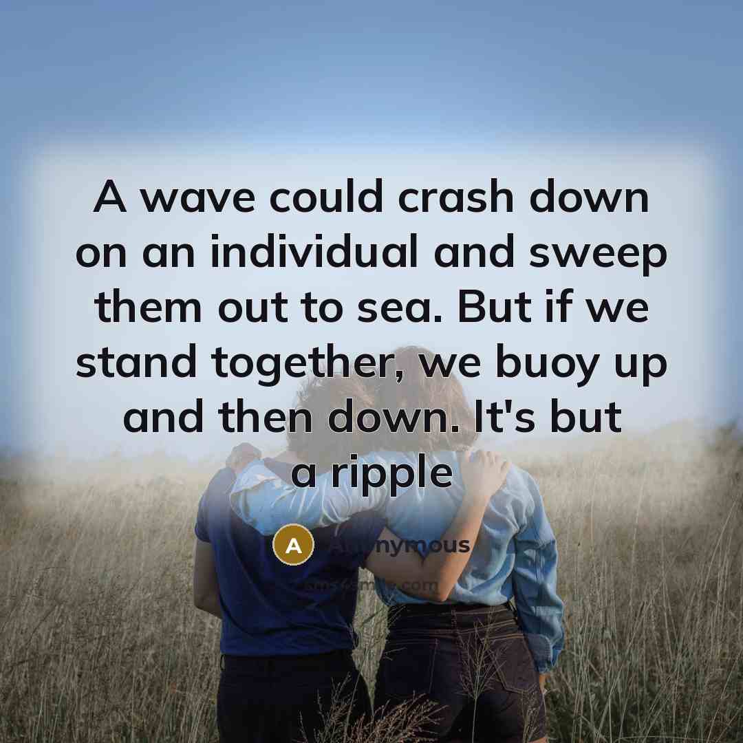 “A wave could crash down on an individual and sweep them out to sea. But if we stand together, we buoy up and then down. It's but a ripple” quote by Anonymous