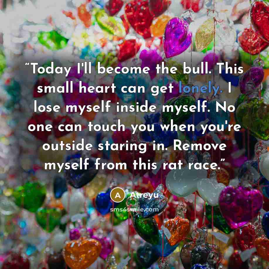 “Today I'll become the bull. This small heart can get lonely. I lose myself inside myself. No one can touch you when you're outside staring in. Remove myself from this rat race.” quote by Atreyu