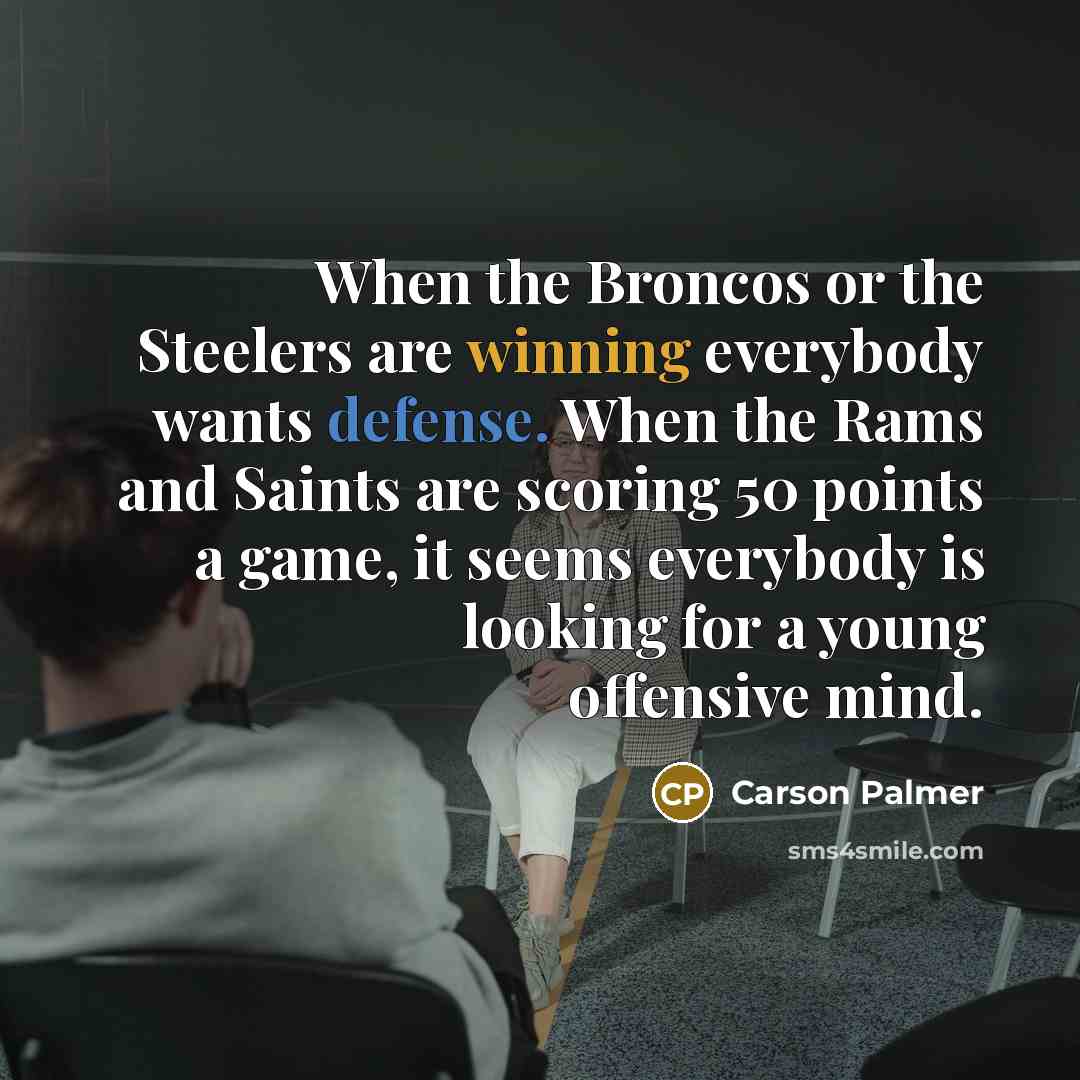 “When the Broncos or the Steelers are winning everybody wants defense. When the Rams and Saints are scoring 50 points a game, it seems everybody is looking for a young offensive mind.” quote by Carson Palmer