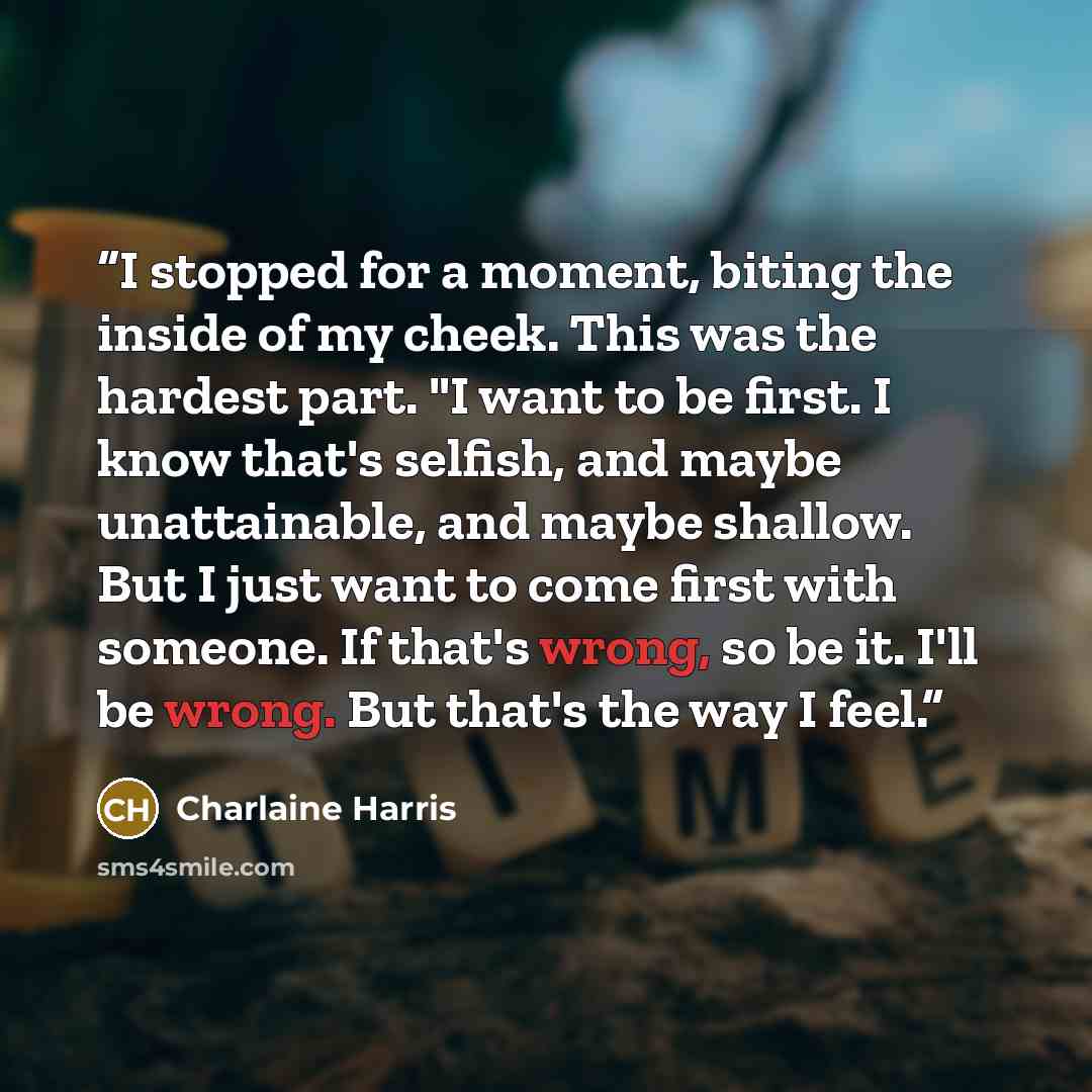 “I stopped for a moment, biting the inside of my cheek. This was the hardest part. "I want to be first. I know that's selfish, and maybe unattainable, and maybe shallow. But I just want to come first with someone. If that's wrong, so be it. I'll be wrong. But that's the way I feel.” quote by Charlaine Harris