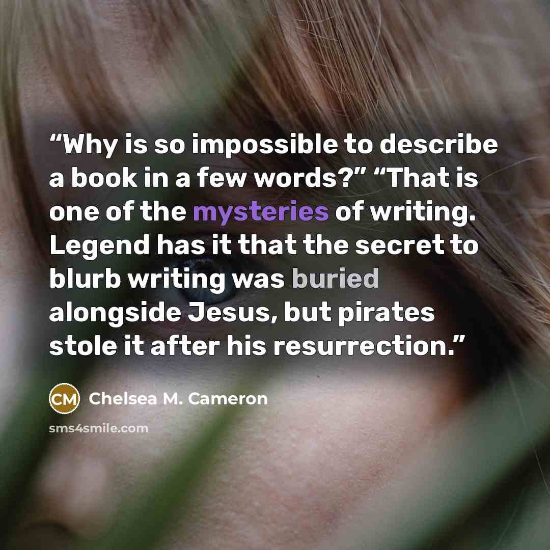 “Why is so impossible to describe a book in a few words?” “That is one of the mysteries of writing. Legend has it that the secret to blurb writing was buried alongside Jesus, but pirates stole it after his resurrection.” quote by Chelsea M. Cameron