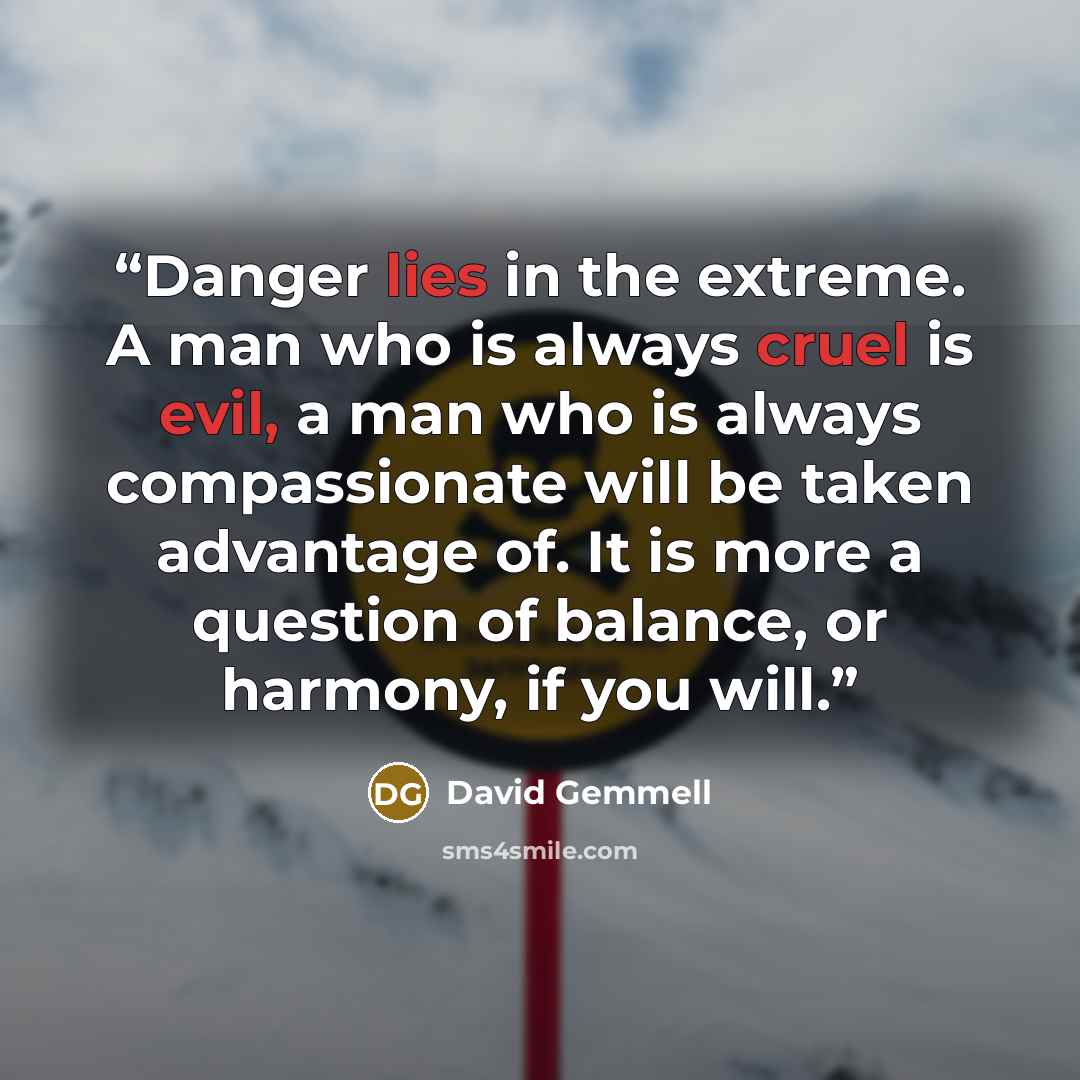 “Danger lies in the extreme. A man who is always cruel is evil, a man who is always compassionate will be taken advantage of. It is more a question of balance, or harmony, if you will.” quote by David Gemmell