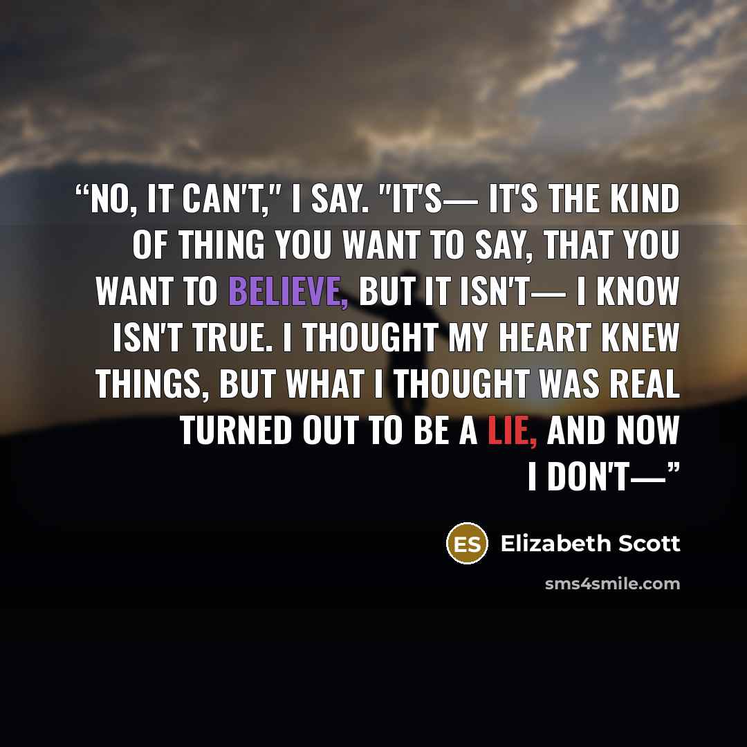 “No, it can't," I say. "It's— it's the kind of thing you want to say, that you want to believe, but it isn't— I know isn't true. I thought my heart knew things, but what I thought was real turned out to be a lie, and now I don't—” quote by Elizabeth Scott