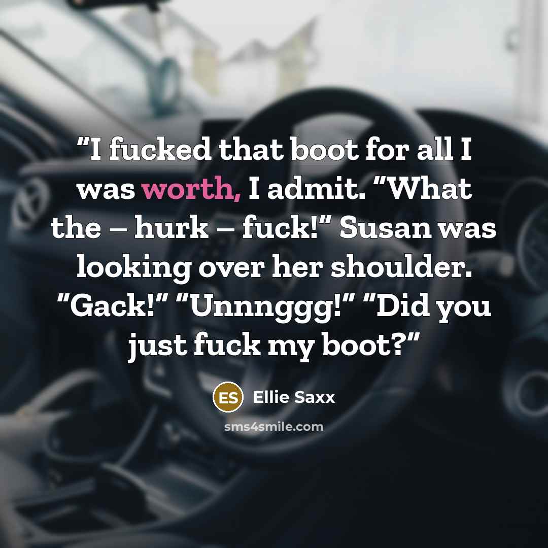 “I fucked that boot for all I was worth, I admit. “What the – hurk – fuck!” Susan was looking over her shoulder. “Gack!” “Unnnggg!” “Did you just fuck my boot?” quote by Ellie Saxx