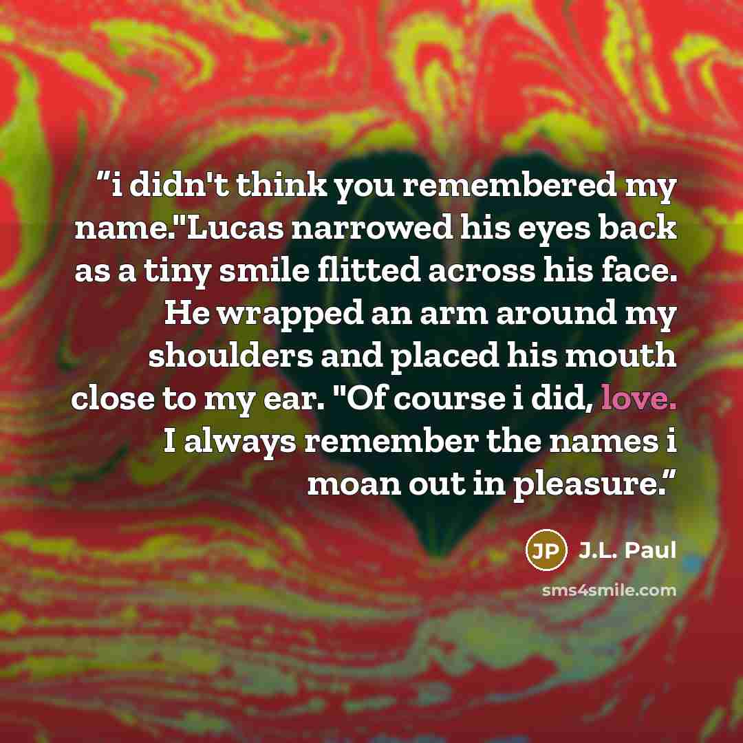 “i didn't think you remembered my name."Lucas narrowed his eyes back as a tiny smile flitted across his face. He wrapped an arm around my shoulders and placed his mouth close to my ear. "Of course i did, love. I always remember the names i moan out in pleasure.” quote by J.L. Paul