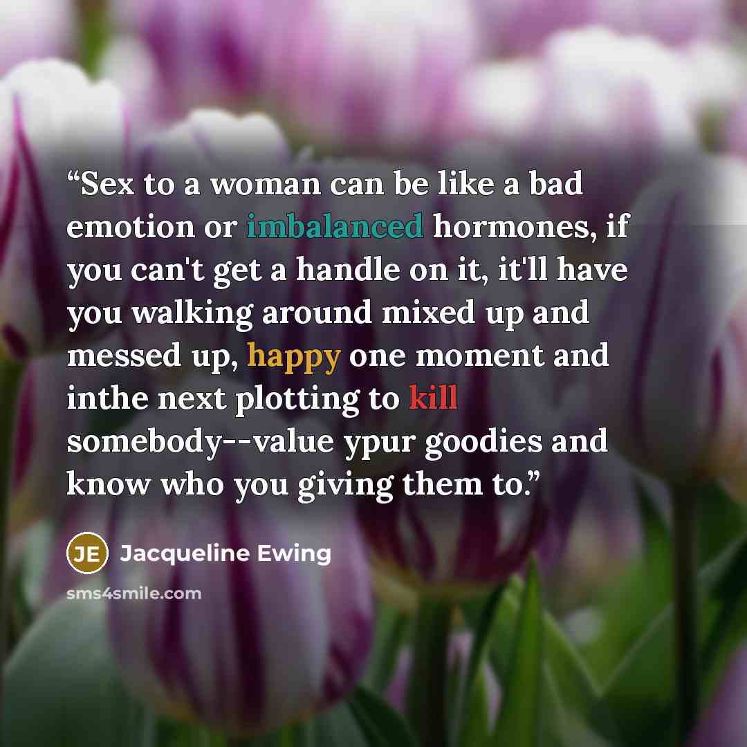 “Sex to a woman can be like a bad emotion or imbalanced hormones, if you can't get a handle on it, it'll have you walking around mixed up and messed up, happy one moment and inthe next plotting to kill somebody--value ypur goodies and know who you giving them to.” quote by Jacqueline Ewing
