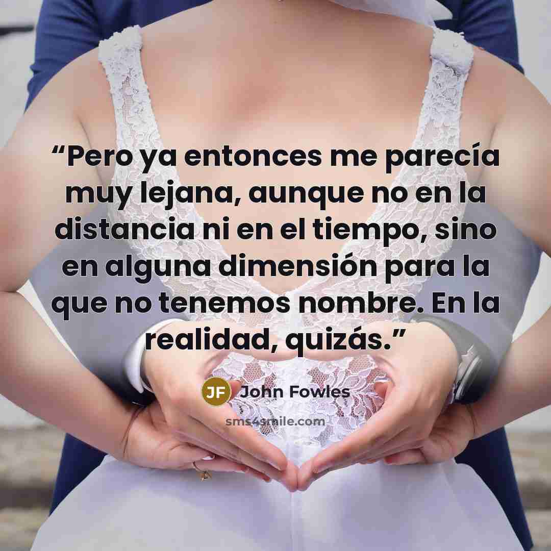 “Pero ya entonces me parecía muy lejana, aunque no en la distancia ni en el tiempo, sino en alguna dimensión para la que no tenemos nombre. En la realidad, quizás.” quote by John Fowles