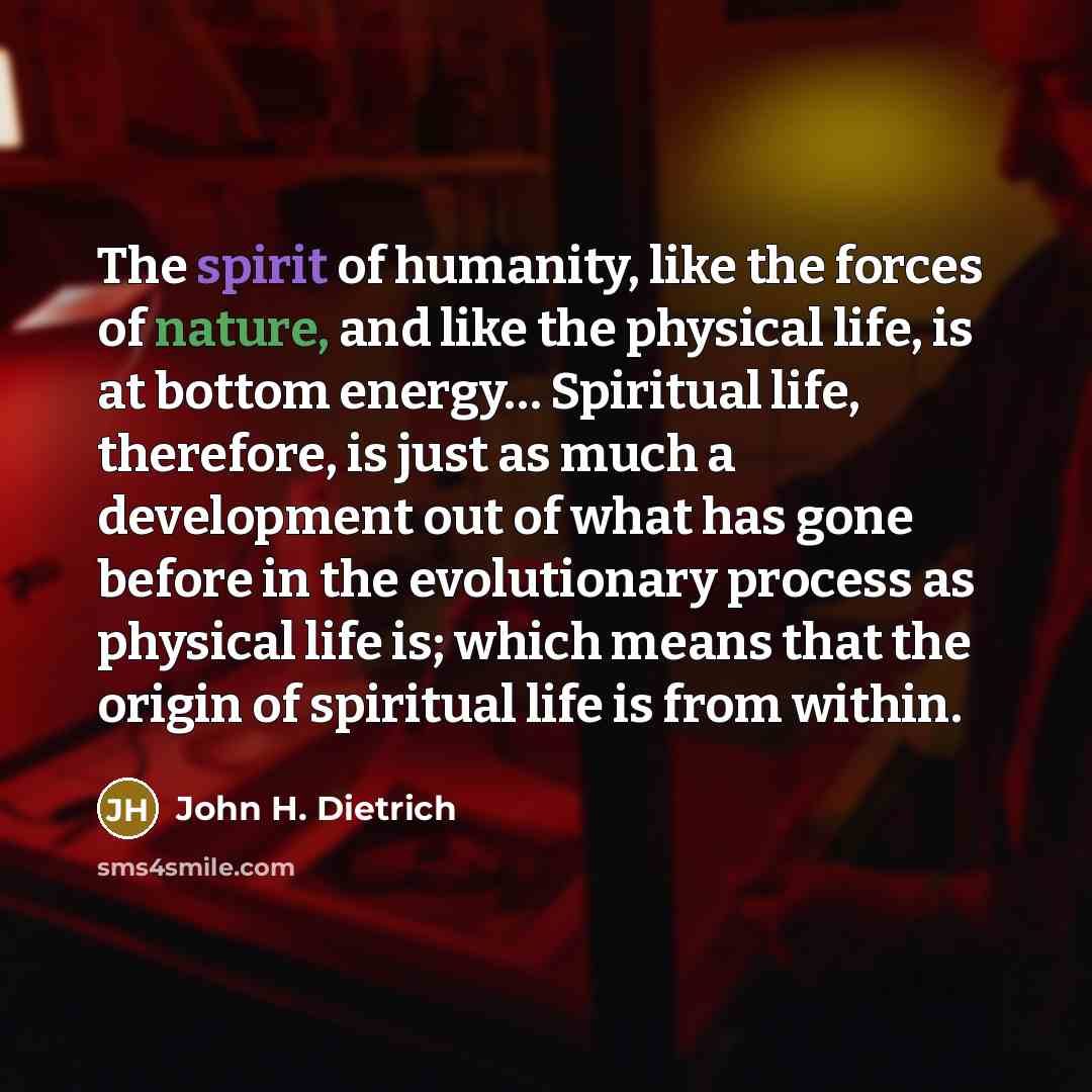 “The spirit of humanity, like the forces of nature, and like the physical life, is at bottom energy… Spiritual life, therefore, is just as much a development out of what has gone before in the evolutionary process as physical life is; which means that the origin of spiritual life is from within.” quote by John H. Dietrich