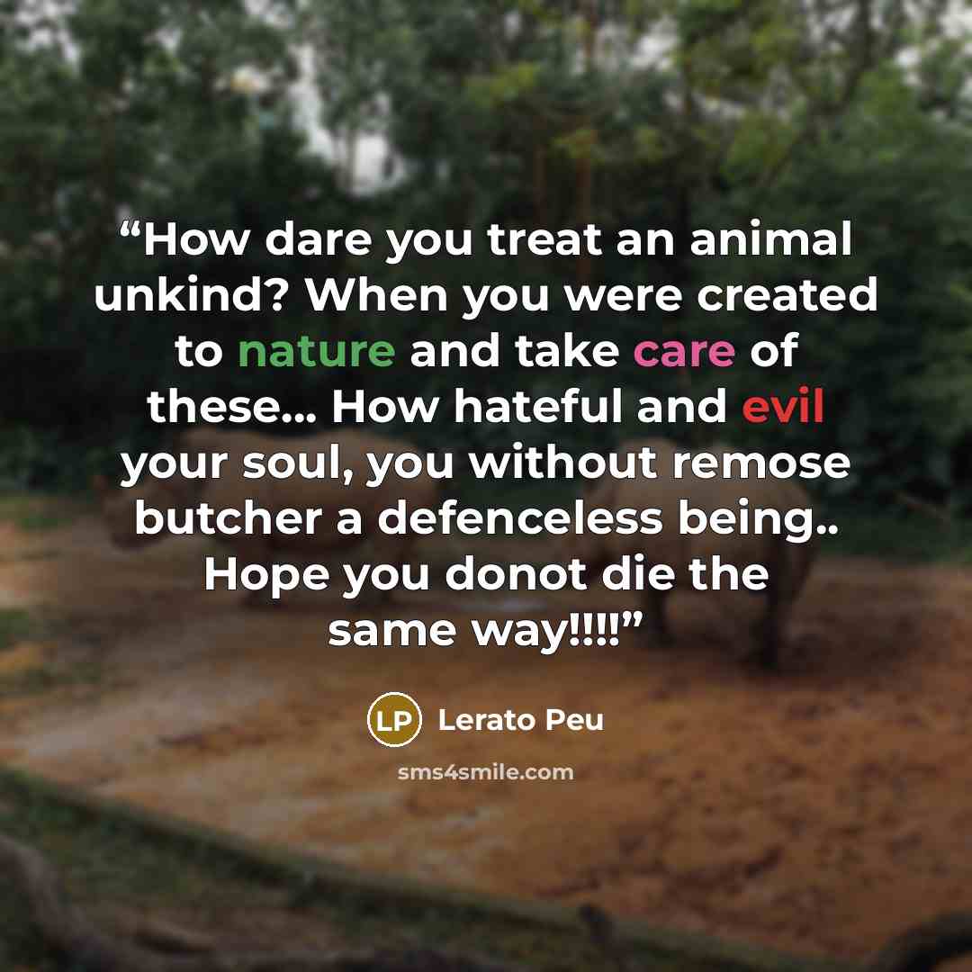 “How dare you treat an animal unkind? When you were created to nature and take care of these... How hateful and evil your soul, you without remose butcher a defenceless being.. Hope you donot die the same way!!!!” quote by Lerato Peu