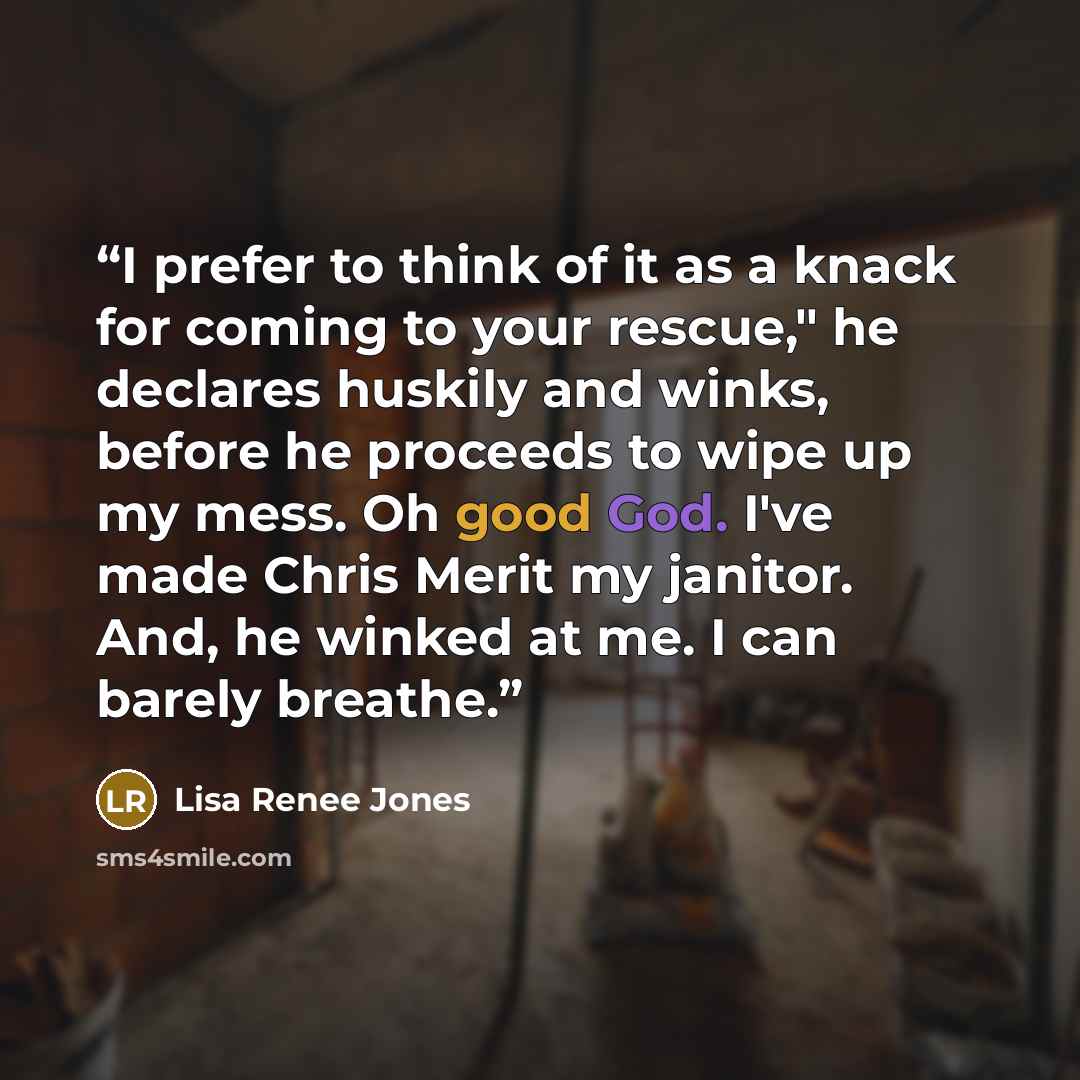 “I prefer to think of it as a knack for coming to your rescue," he declares huskily and winks, before he proceeds to wipe up my mess. Oh good God. I've made Chris Merit my janitor. And, he winked at me. I can barely breathe.” quote by Lisa Renee Jones