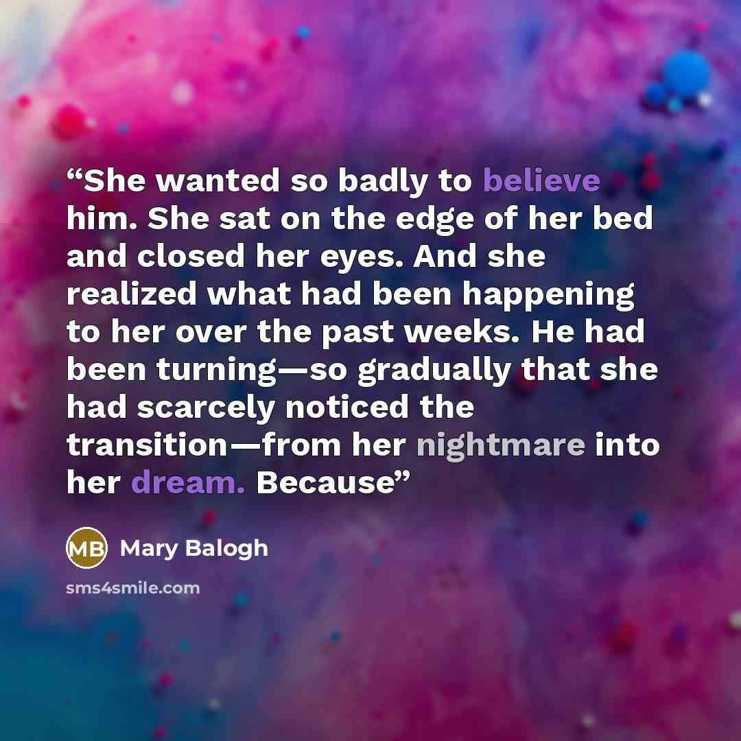 “She wanted so badly to believe him. She sat on the edge of her bed and closed her eyes. And she realized what had been happening to her over the past weeks. He had been turning—so gradually that she had scarcely noticed the transition—from her nightmare into her dream. Because” quote by Mary Balogh