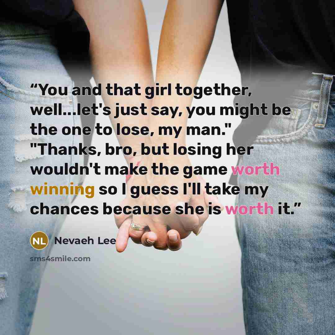 “You and that girl together, well...let's just say, you might be the one to lose, my man." "Thanks, bro, but losing her wouldn't make the game worth winning so I guess I'll take my chances because she is worth it.” quote by Nevaeh Lee