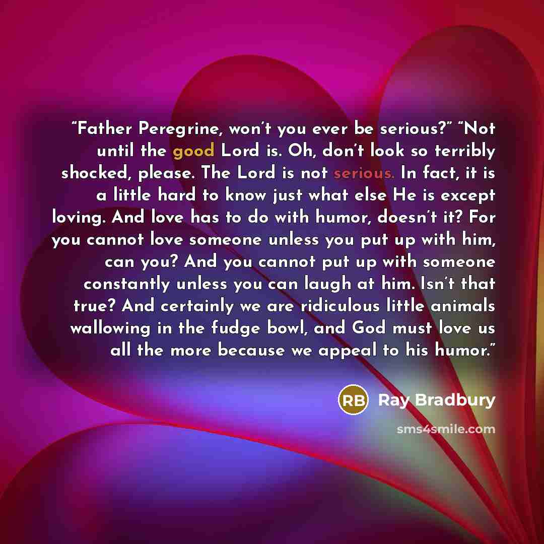 “Father Peregrine, won’t you ever be serious?” “Not until the good Lord is. Oh, don’t look so terribly shocked, please. The Lord is not serious. In fact, it is a little hard to know just what else He is except loving. And love has to do with humor, doesn’t it? For you cannot love someone unless you…” quote by Ray Bradbury