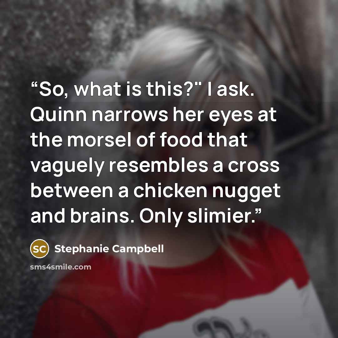 “So, what is this?" I ask. Quinn narrows her eyes at the morsel of food that vaguely resembles a cross between a chicken nugget and brains. Only slimier.” quote by Stephanie Campbell
