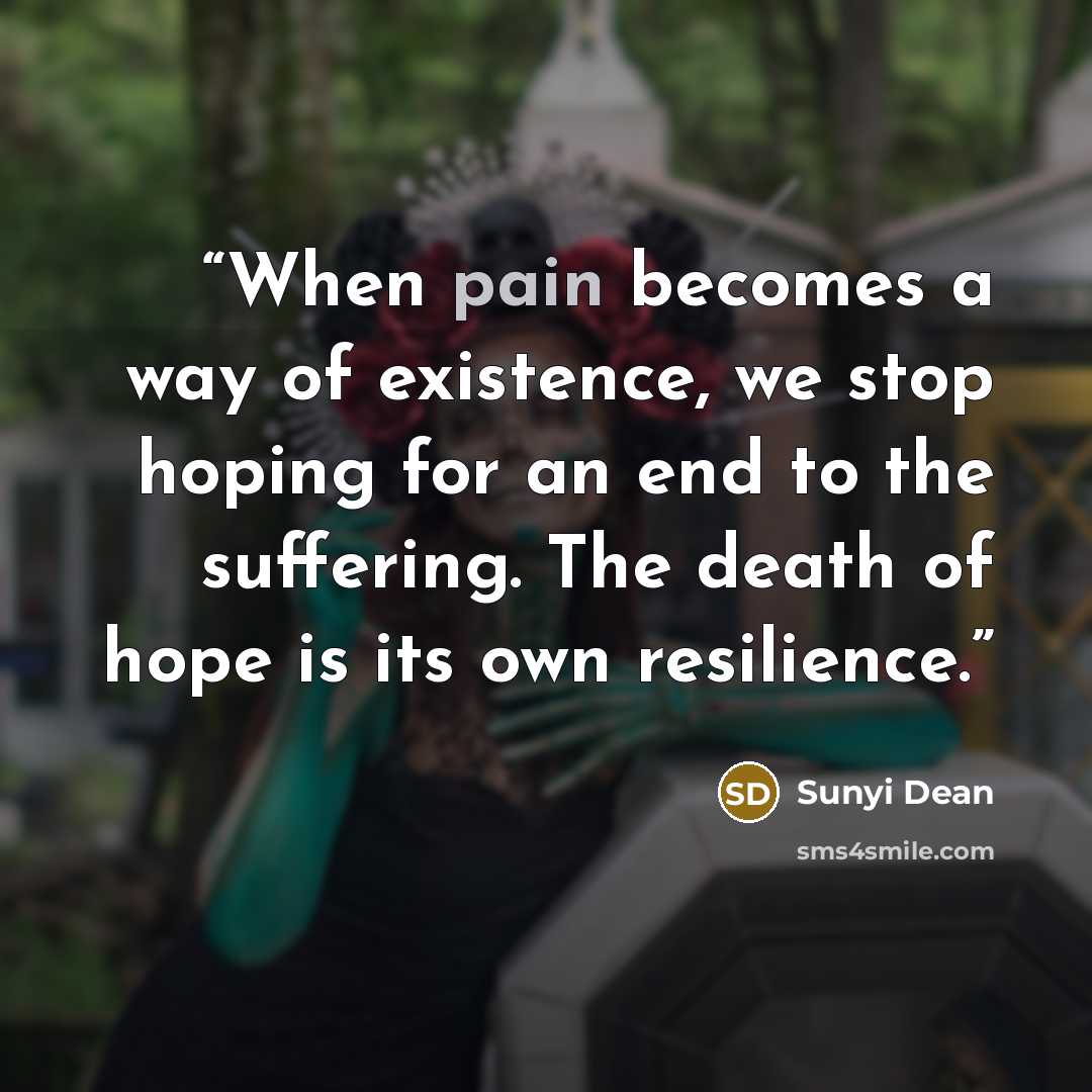 “When pain becomes a way of existence, we stop hoping for an end to the suffering. The death of hope is its own resilience.” quote by Sunyi Dean