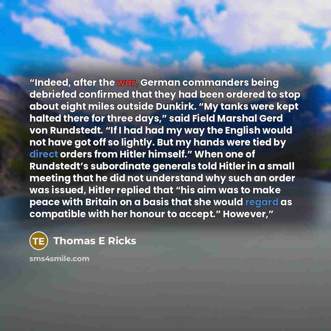 “Indeed, after the war, German commanders being debriefed confirmed that they had been ordered to stop about eight miles outside Dunkirk. “My tanks were kept halted there for three days,” said Field Marshal Gerd von Rundstedt. “If I had had my way the English would not have got off so lightly. But…” quote by Thomas E Ricks