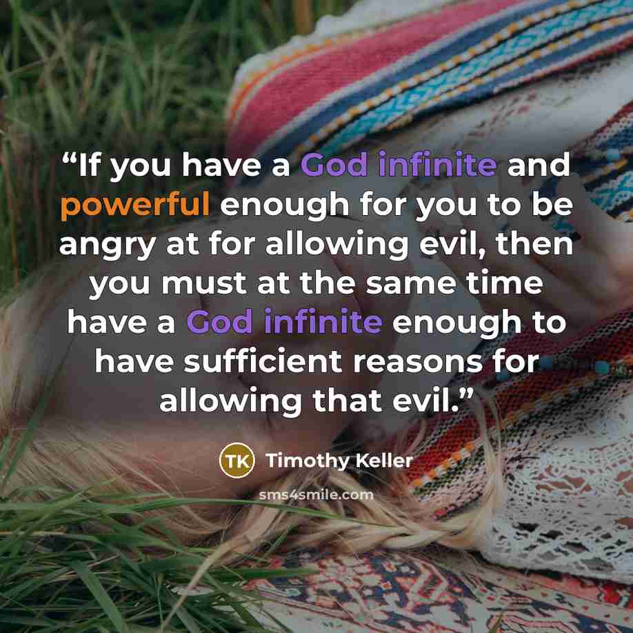 “If you have a God infinite and powerful enough for you to be angry at for allowing evil, then you must at the same time have a God infinite enough to have sufficient reasons for allowing that evil.” quote by Timothy Keller