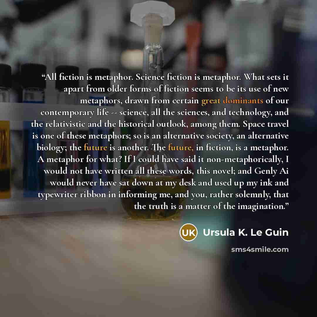 “All fiction is metaphor. Science fiction is metaphor. What sets it apart from older forms of fiction seems to be its use of new metaphors, drawn from certain great dominants of our contemporary life -- science, all the sciences, and technology, and the relativistic and the historical outlook…” quote by Ursula K. Le Guin
