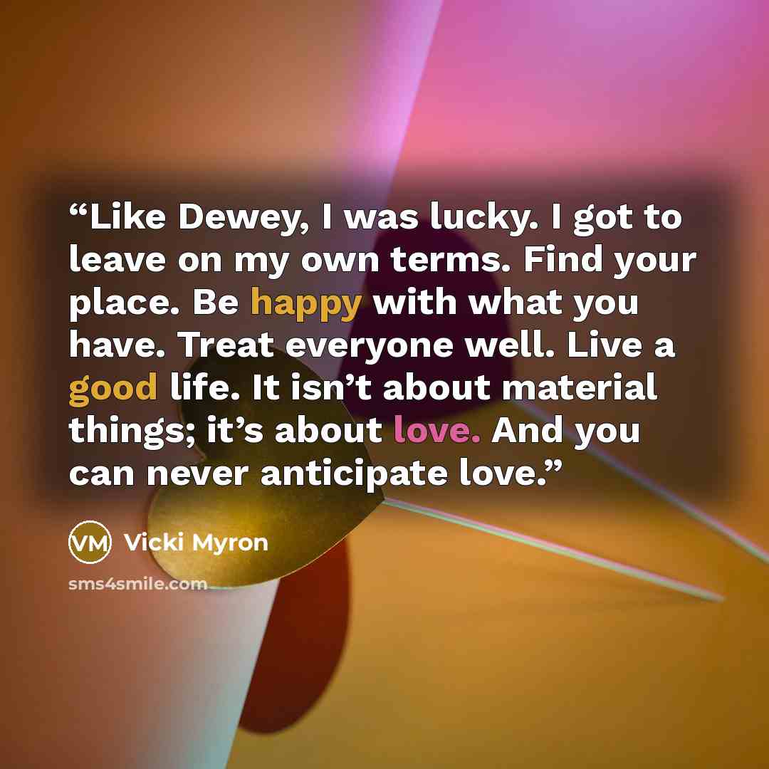 “Like Dewey, I was lucky. I got to leave on my own terms. Find your place. Be happy with what you have. Treat everyone well. Live a good life. It isn’t about material things; it’s about love. And you can never anticipate love.” quote by Vicki Myron