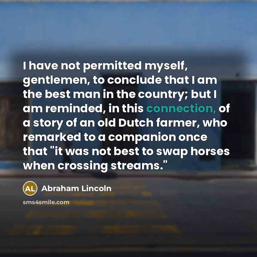 “I have not permitted myself, gentlemen, to conclude that I am the best man in the country; but I am reminded, in this connection, of a story of an old Dutch farmer, who remarked to a companion once that "it was not best to swap horses when crossing streams."” quote by Abraham Lincoln