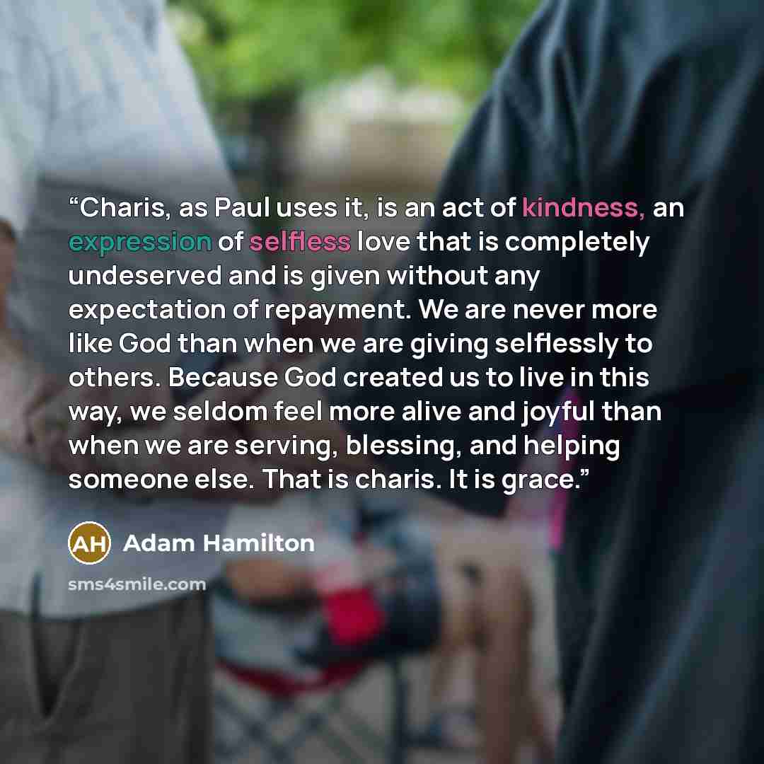 “Charis, as Paul uses it, is an act of kindness, an expression of selfless love that is completely undeserved and is given without any expectation of repayment. We are never more like God than when we are giving selflessly to others. Because God created us to live in this way, we seldom feel more…” quote by Adam Hamilton
