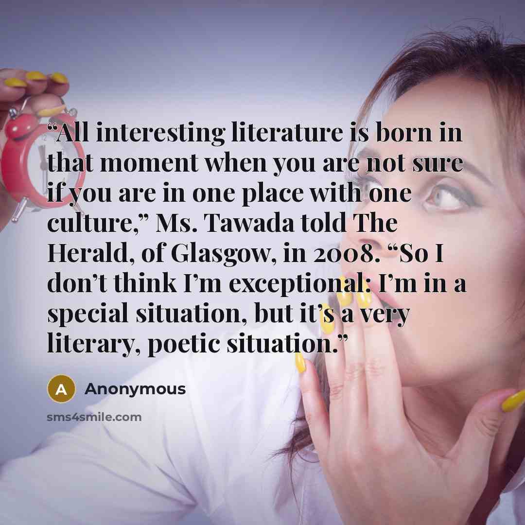 “All interesting literature is born in that moment when you are not sure if you are in one place with one culture,” Ms. Tawada told The Herald, of Glasgow, in 2008. “So I don’t think I’m exceptional: I’m in a special situation, but it’s a very literary, poetic situation.” quote by Anonymous