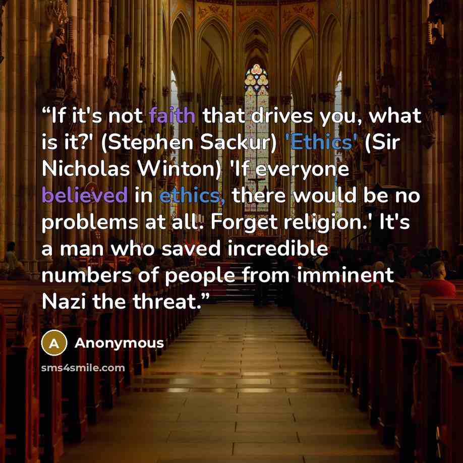 “If it's not faith that drives you, what is it?' (Stephen Sackur) 'Ethics' (Sir Nicholas Winton) 'If everyone believed in ethics, there would be no problems at all. Forget religion.' It's a man who saved incredible numbers of people from imminent Nazi the threat.” quote by Anonymous