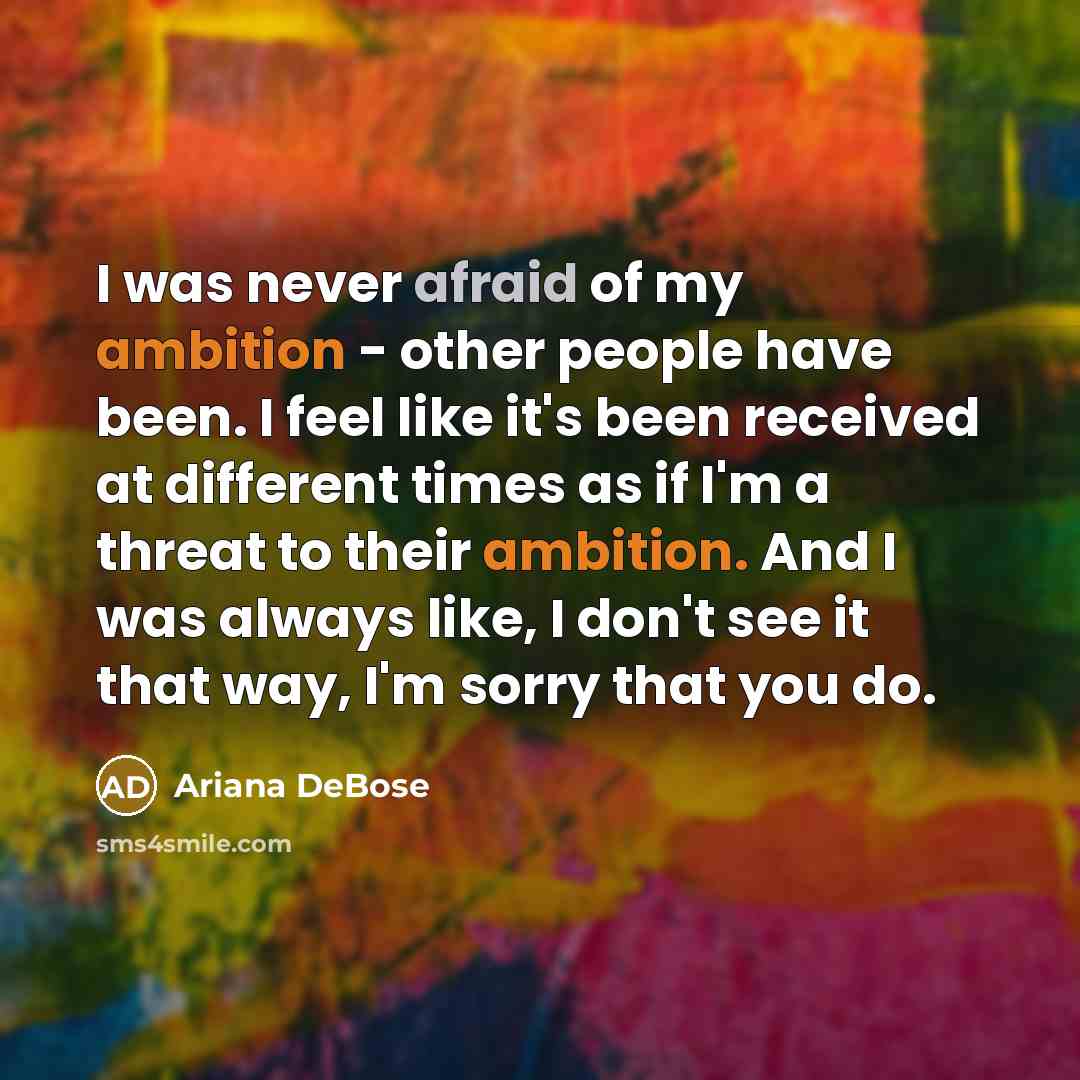 “I was never afraid of my ambition - other people have been. I feel like it's been received at different times as if I'm a threat to their ambition. And I was always like, I don't see it that way, I'm sorry that you do.” quote by Ariana DeBose