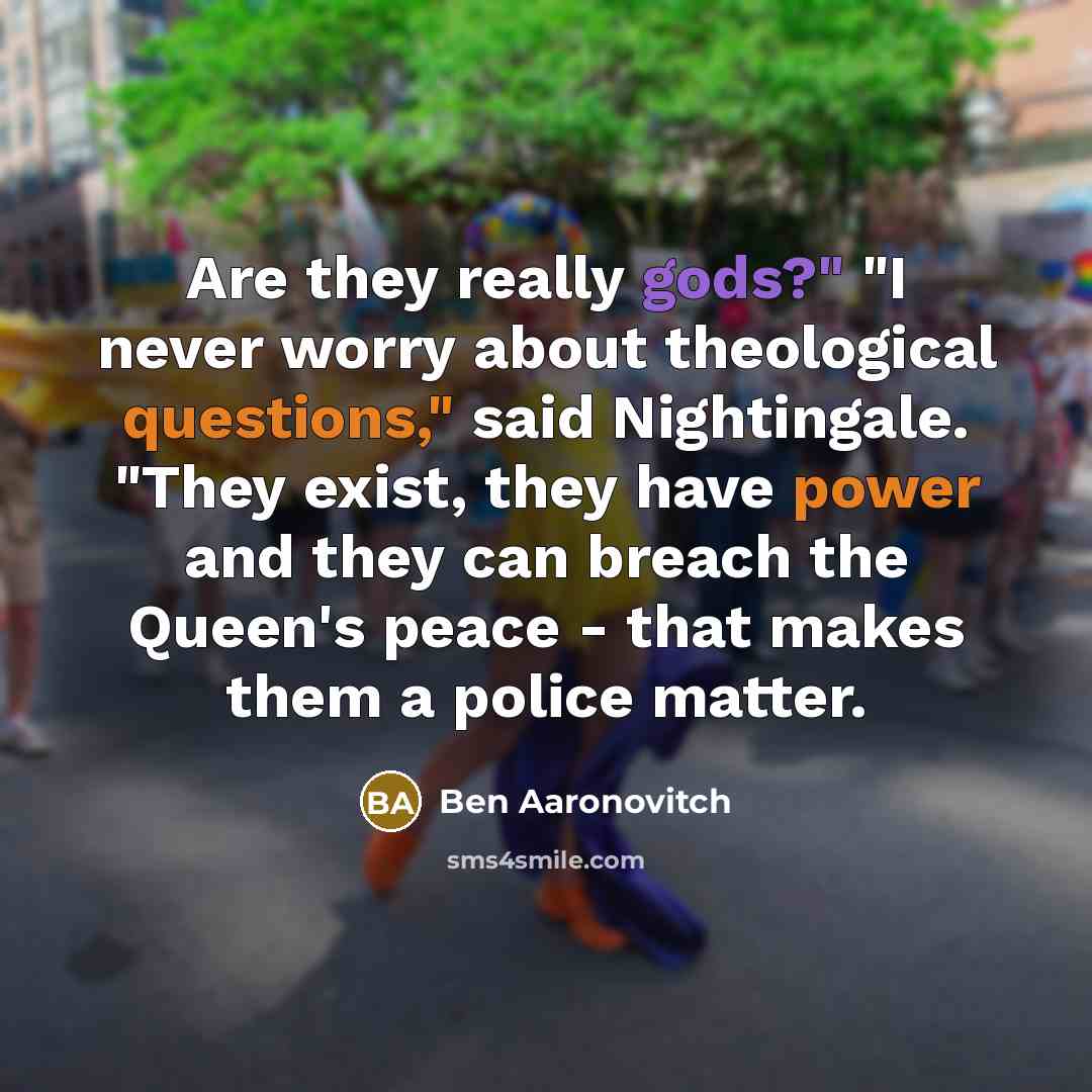 “Are they really gods?" "I never worry about theological questions," said Nightingale. "They exist, they have power and they can breach the Queen's peace - that makes them a police matter.” quote by Ben Aaronovitch