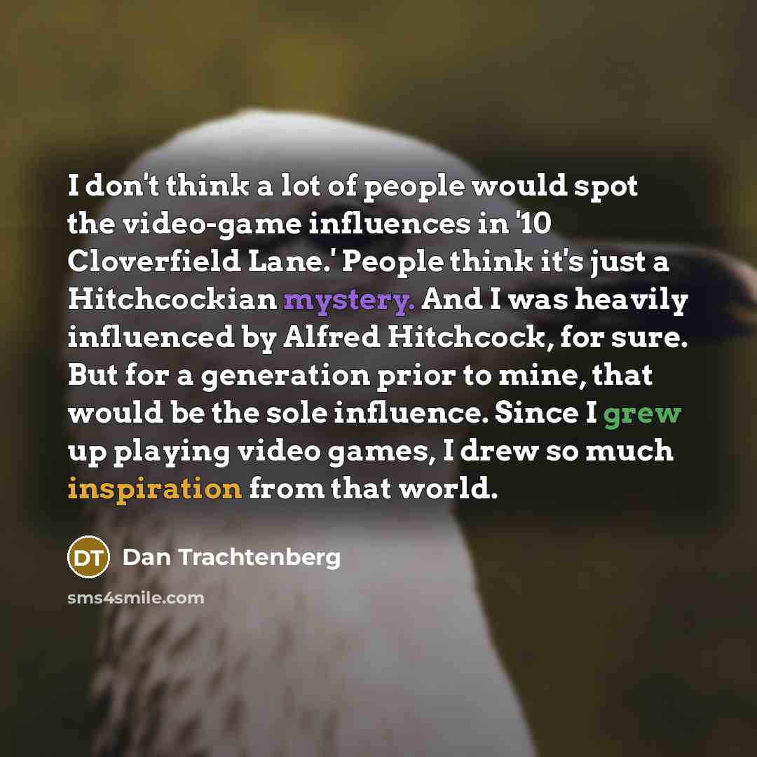“I don't think a lot of people would spot the video-game influences in '10 Cloverfield Lane.' People think it's just a Hitchcockian mystery. And I was heavily influenced by Alfred Hitchcock, for sure. But for a generation prior to mine, that would be the sole influence. Since I grew up playing…” quote by Dan Trachtenberg