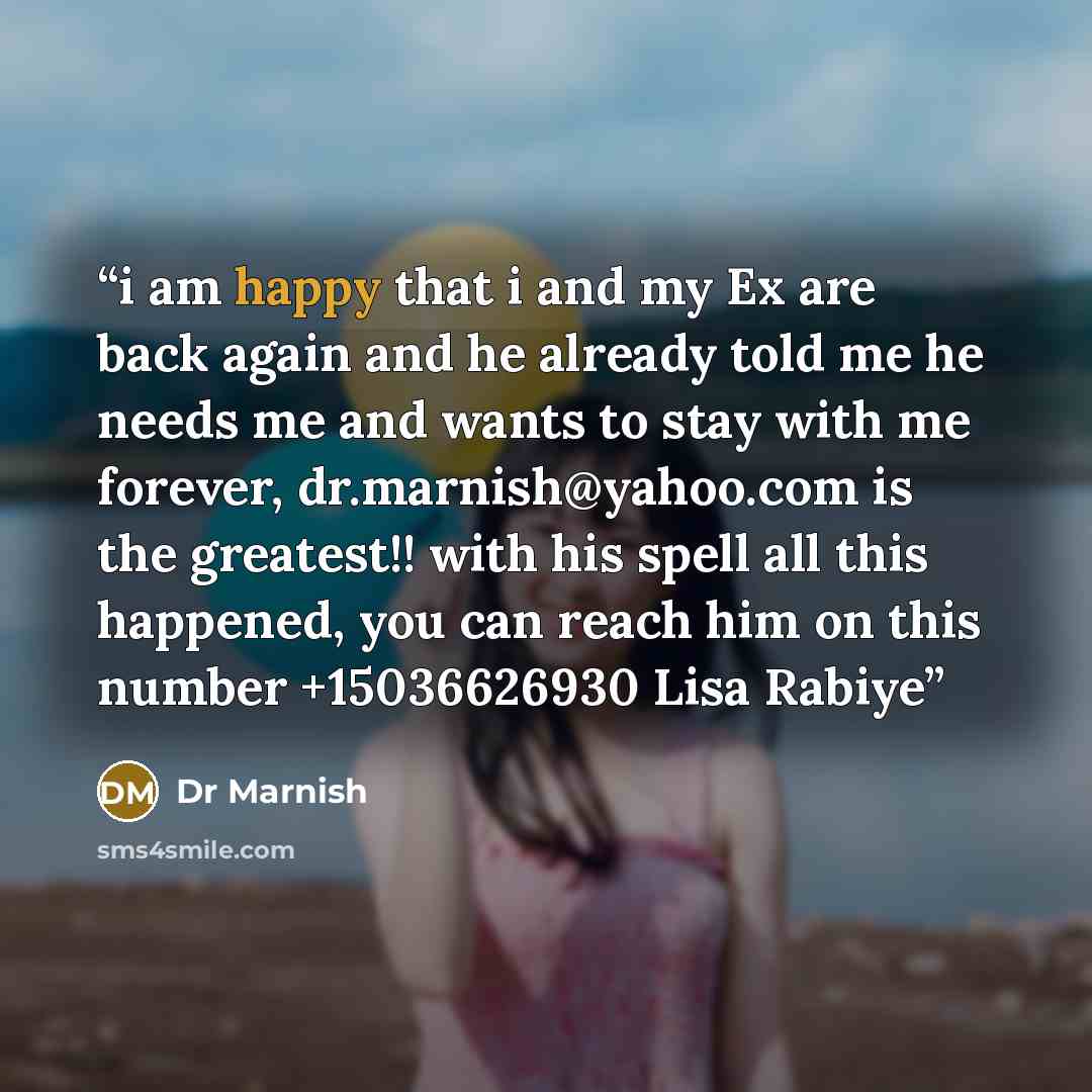 “i am happy that i and my Ex are back again and he already told me he needs me and wants to stay with me forever, dr.marnish@yahoo.com is the greatest!! with his spell all this happened, you can reach him on this number +15036626930 Lisa Rabiye” quote by Dr Marnish