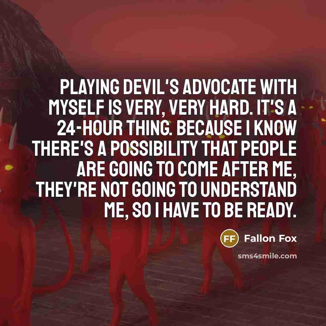“Playing devil's advocate with myself is very, very hard. It's a 24-hour thing. Because I know there's a possibility that people are going to come after me, they're not going to understand me, so I have to be ready.” quote by Fallon Fox