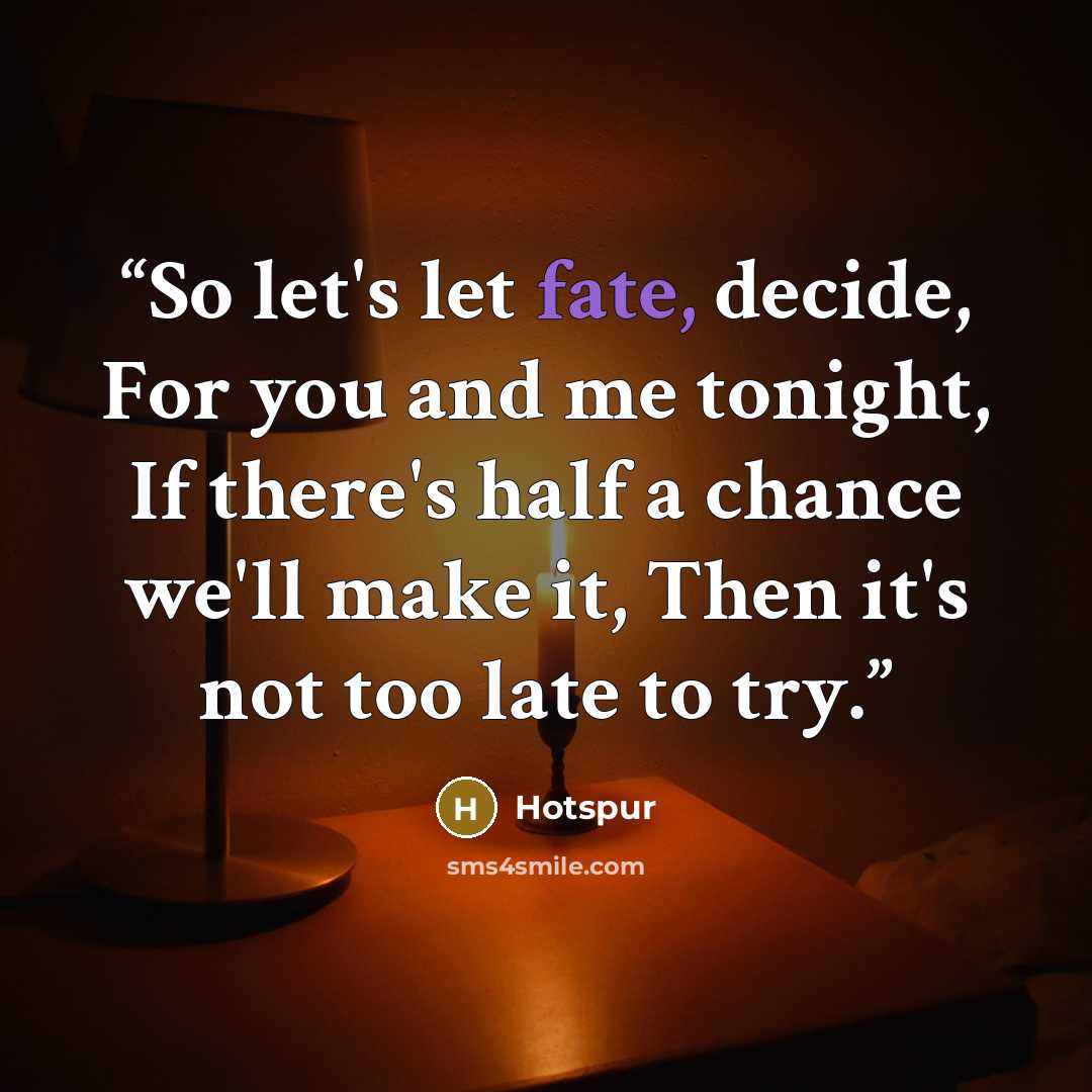 “So let's let fate, decide, For you and me tonight, If there's half a chance we'll make it, Then it's not too late to try.” quote by Hotspur