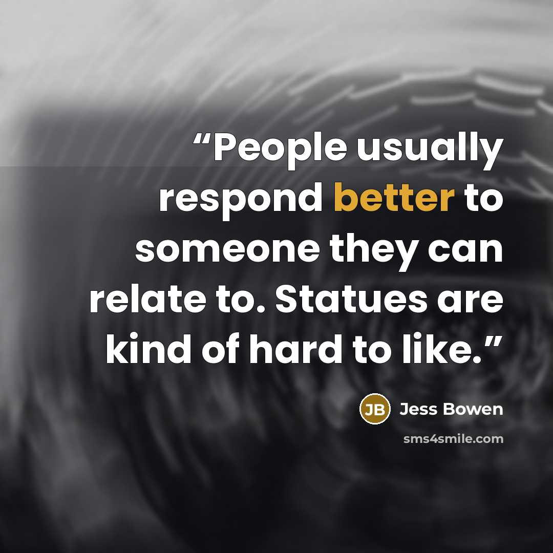 “People usually respond better to someone they can relate to. Statues are kind of hard to like.” quote by Jess Bowen