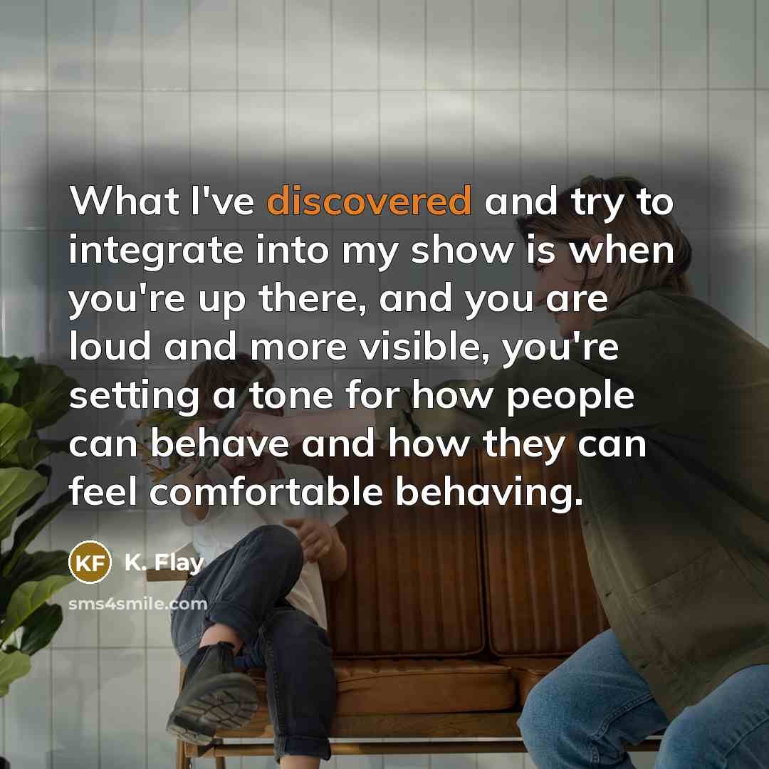 “What I've discovered and try to integrate into my show is when you're up there, and you are loud and more visible, you're setting a tone for how people can behave and how they can feel comfortable behaving.” quote by K. Flay