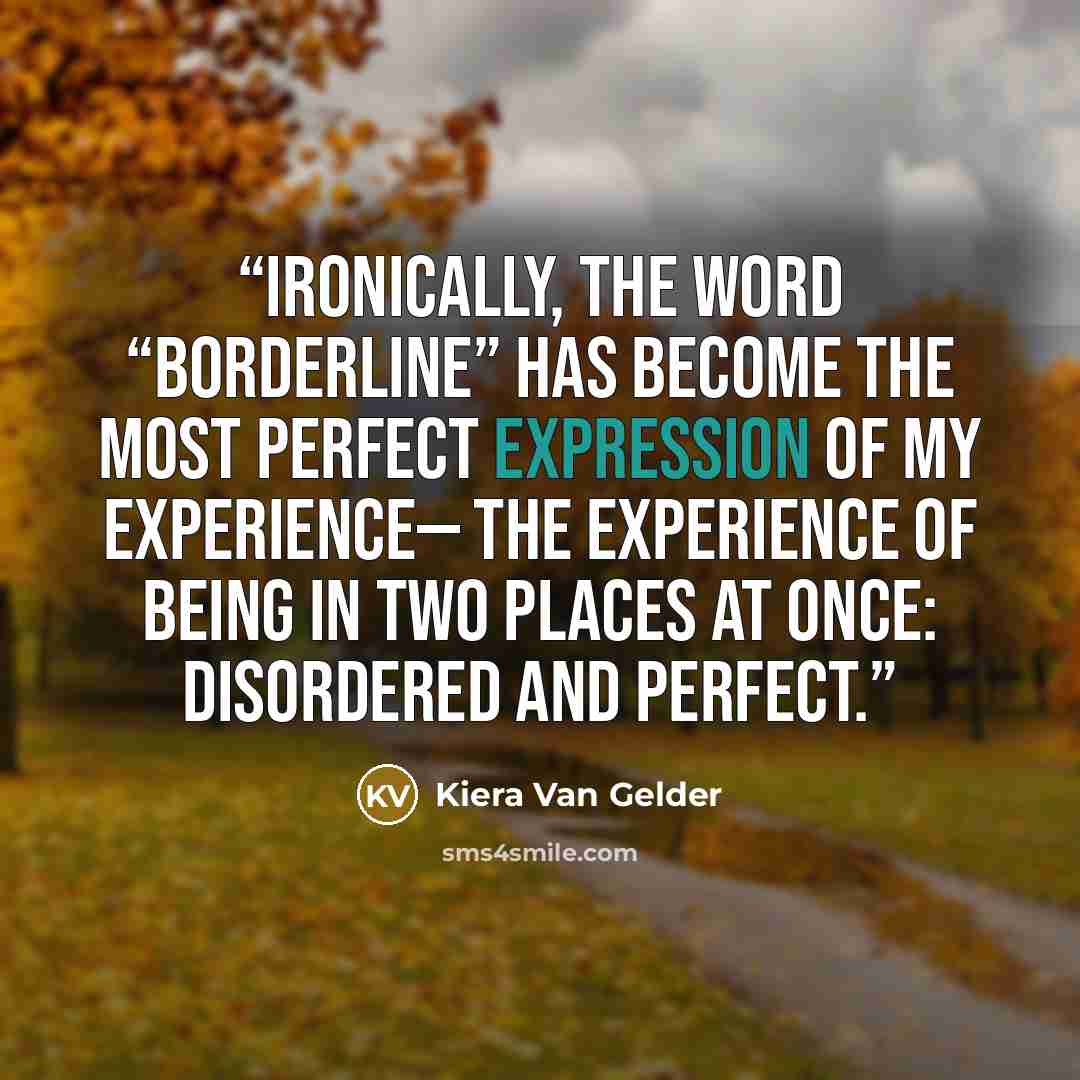 “Ironically, the word “borderline” has become the most perfect expression of my experience— the experience of being in two places at once: disordered and perfect.” quote by Kiera Van Gelder