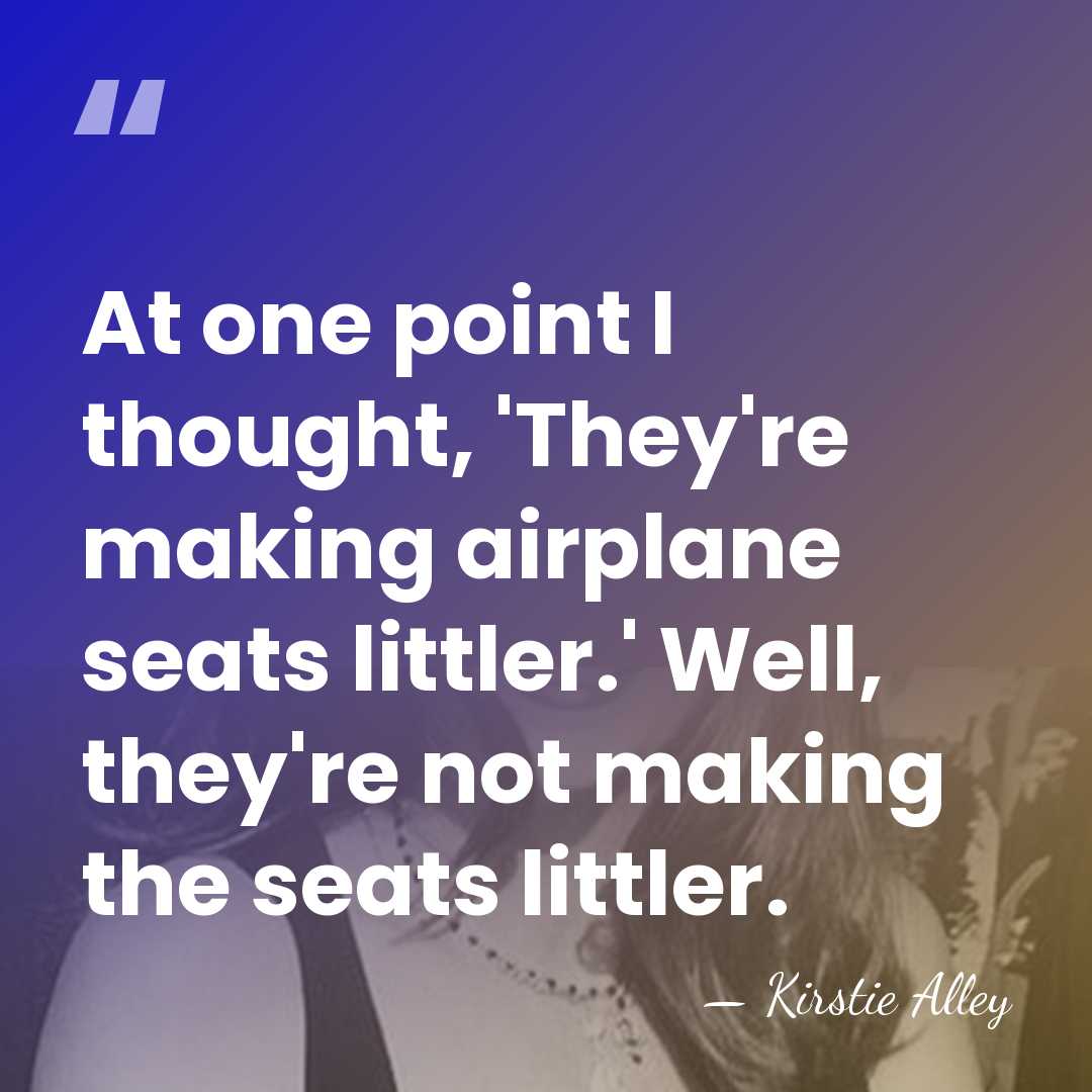 At one point I thought, 'They're making airplane seats littler.' Well, they're&hellip; - Kirstie Alley