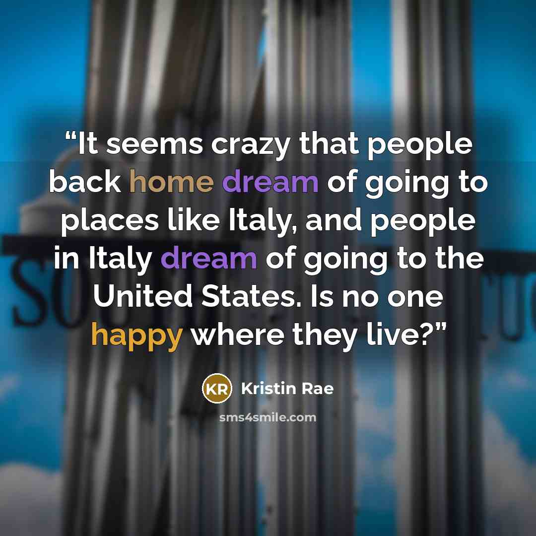 “It seems crazy that people back home dream of going to places like Italy, and people in Italy dream of going to the United States. Is no one happy where they live?” quote by Kristin Rae