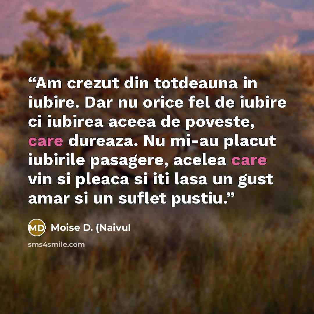 “Am crezut din totdeauna in iubire. Dar nu orice fel de iubire ci iubirea aceea de poveste, care dureaza. Nu mi-au placut iubirile pasagere, acelea care vin si pleaca si iti lasa un gust amar si un suflet pustiu.” quote by Moise D. (Naivul