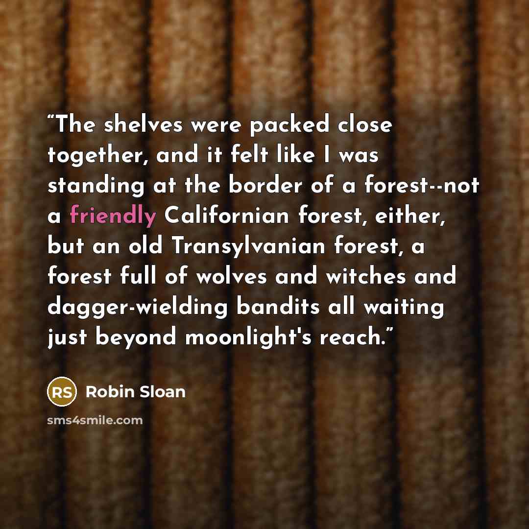 “The shelves were packed close together, and it felt like I was standing at the border of a forest--not a friendly Californian forest, either, but an old Transylvanian forest, a forest full of wolves and witches and dagger-wielding bandits all waiting just beyond moonlight's reach.” quote by Robin Sloan