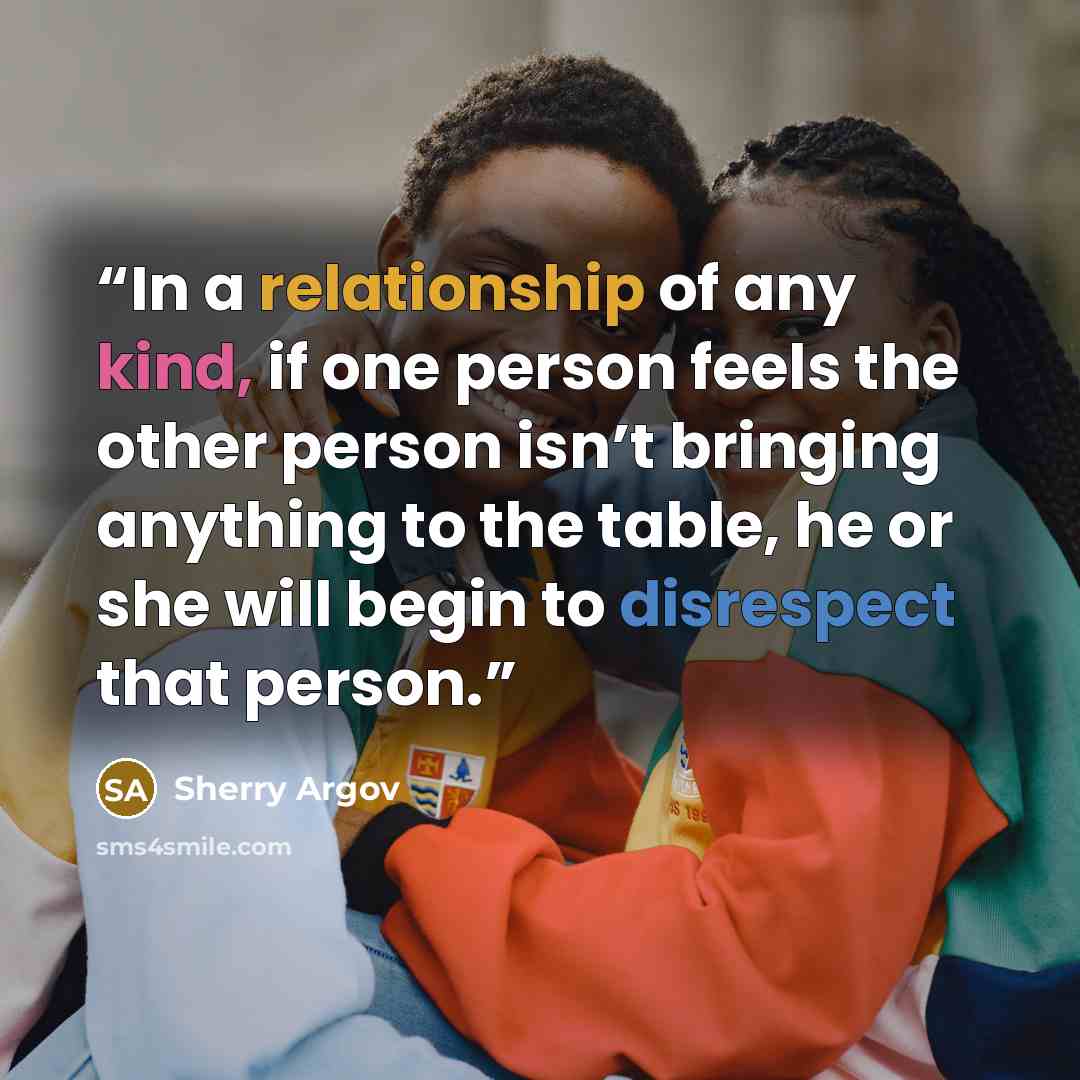 “In a relationship of any kind, if one person feels the other person isn’t bringing anything to the table, he or she will begin to disrespect that person.” quote by Sherry Argov