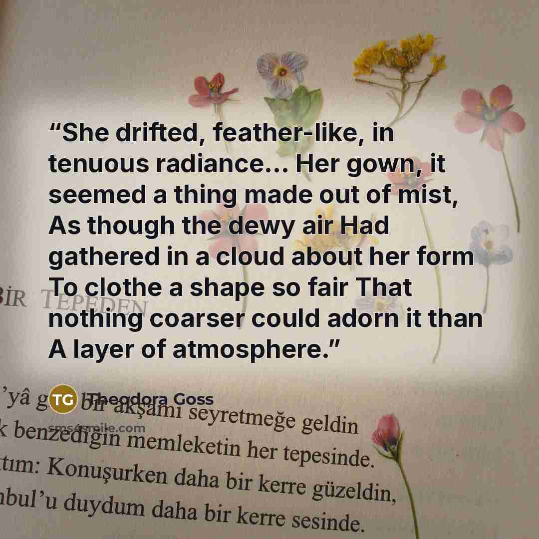 “She drifted, feather-like, in tenuous radiance… Her gown, it seemed a thing made out of mist, As though the dewy air Had gathered in a cloud about her form To clothe a shape so fair That nothing coarser could adorn it than A layer of atmosphere.” quote by Theodora Goss