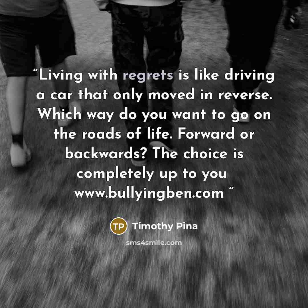 “Living with regrets is like driving a car that only moved in reverse. Which way do you want to go on the roads of life. Forward or backwards? The choice is completely up to you✌ www.bullyingben.com” quote by Timothy Pina