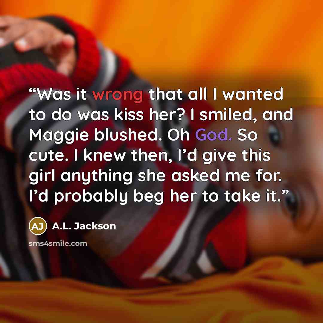 “Was it wrong that all I wanted to do was kiss her? I smiled, and Maggie blushed. Oh God. So cute. I knew then, I’d give this girl anything she asked me for. I’d probably beg her to take it.” quote by A.L. Jackson