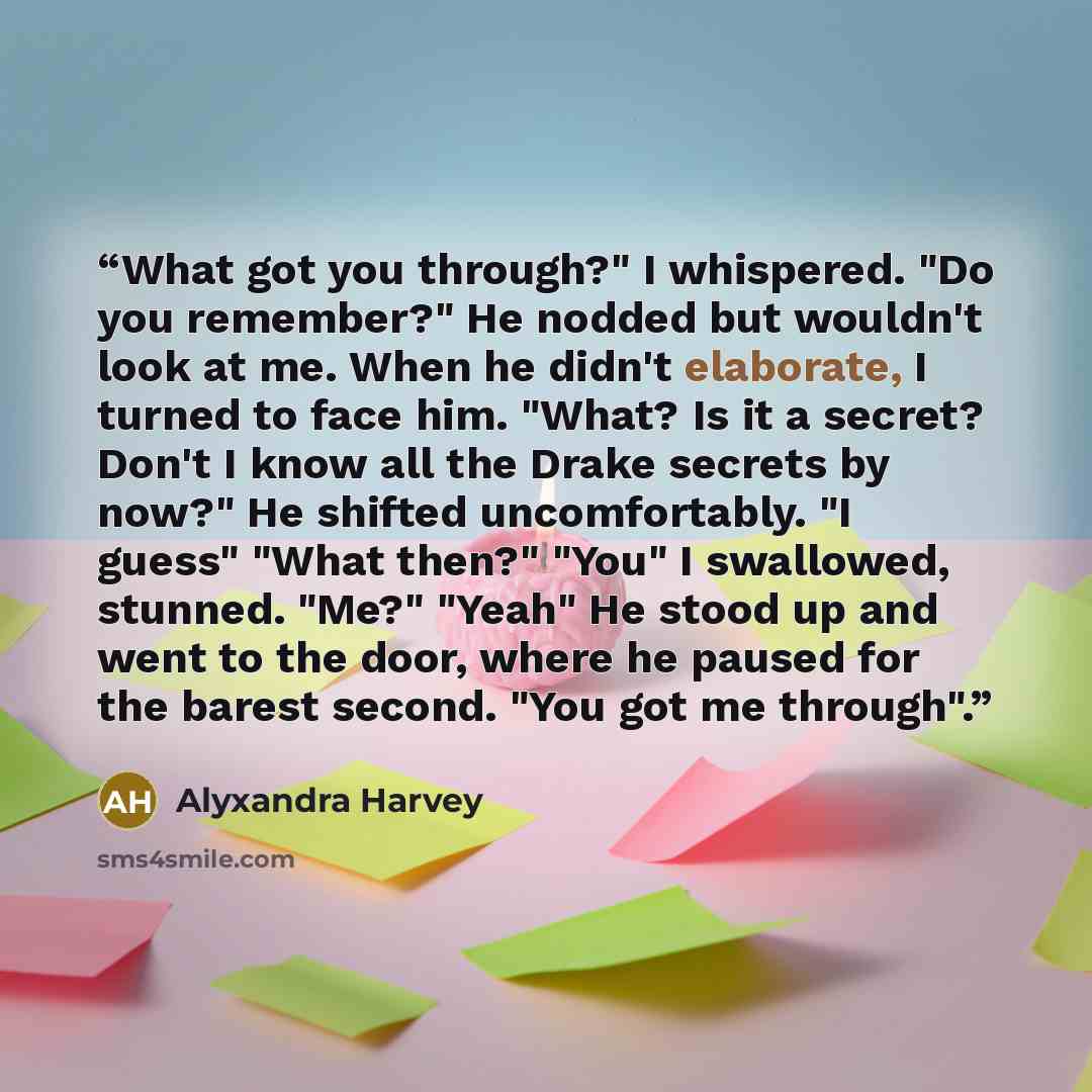 “What got you through?" I whispered. "Do you remember?" He nodded but wouldn't look at me. When he didn't elaborate, I turned to face him. "What? Is it a secret? Don't I know all the Drake secrets by now?" He shifted uncomfortably. "I guess" "What then?" "You" I swallowed, stunned. "Me?" "Yeah" He…” quote by Alyxandra Harvey
