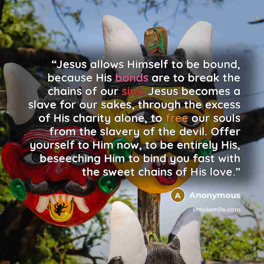 “Jesus allows Himself to be bound, because His bonds are to break the chains of our sins. Jesus becomes a slave for our sakes, through the excess of His charity alone, to free our souls from the slavery of the devil. Offer yourself to Him now, to be entirely His, beseeching Him to bind you fast…” quote by Anonymous