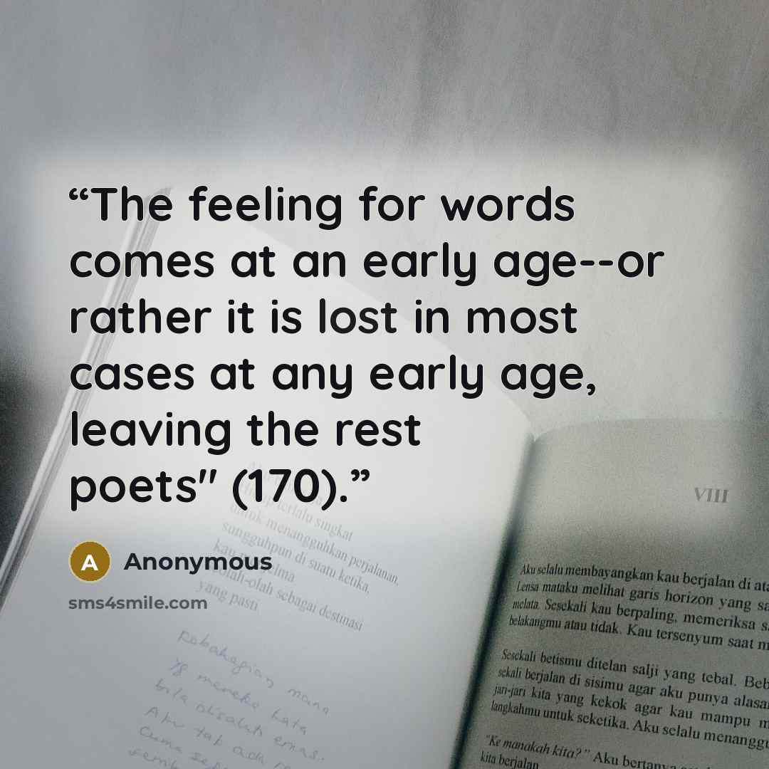 “The feeling for words comes at an early age--or rather it is lost in most cases at any early age, leaving the rest poets" (170).” quote by Anonymous