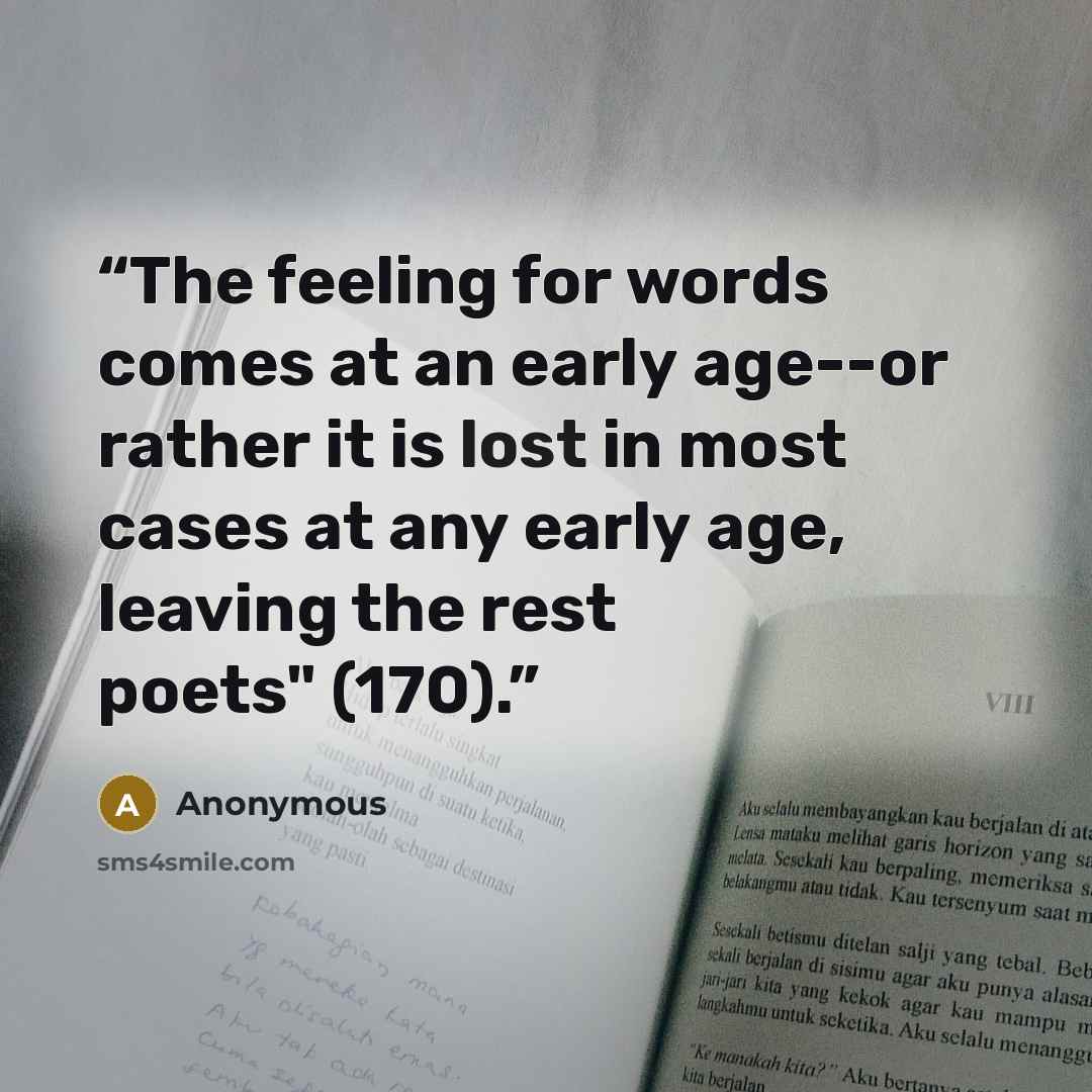 “The feeling for words comes at an early age--or rather it is lost in most cases at any early age, leaving the rest poets" (170).” quote by Anonymous