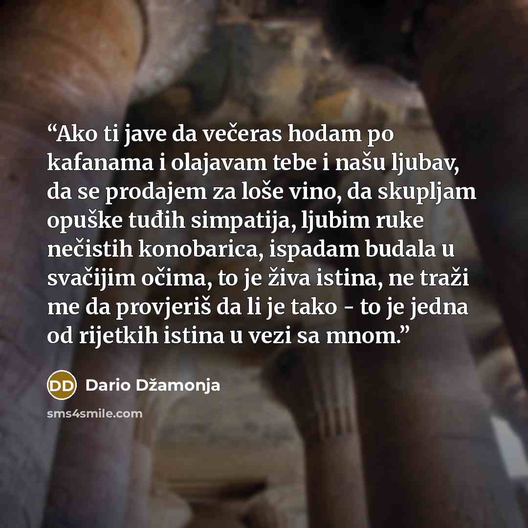 “Ako ti jave da večeras hodam po kafanama i olajavam tebe i našu ljubav, da se prodajem za loše vino, da skupljam opuške tuđih simpatija, ljubim ruke nečistih konobarica, ispadam budala u svačijim očima, to je živa istina, ne traži me da provjeriš da li je tako - to je jedna od rijetkih istina u…” quote by Dario Džamonja